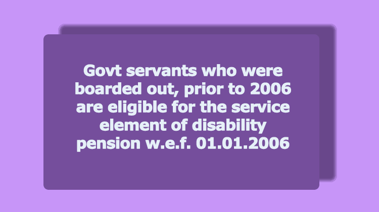 Govt servants who were boarded out, prior to 2006 are eligible for the service element of disability pension w.e.f. 01.01.2006