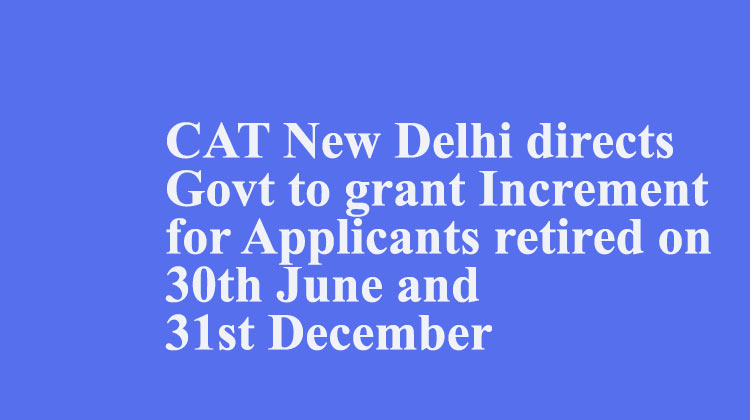 CAT New Delhi directs Govt to grant Increment for Applicants retired on 30th June and 31st December